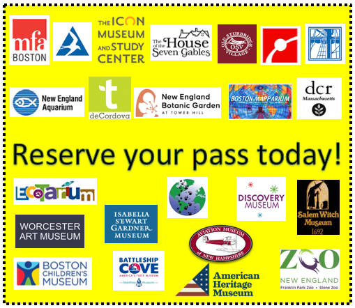 Reserve your pass today!
MFA Boston, Mass. Audubon Society, The Icon Museum and Study Center, The House of the Seven Gables, Old Sturbridge Village, the Museum of Science, the USS Constitution Museum, New England Aquarium, Trustees of the Reservations, New England Botanic Garden at Tower Hill, The Mary Baker Eddy Library & Mapparium, Mass Parks Pass, EcoTarium, Worcester Art Museum, Boston Children's Museum, Isabella Stewart Gardener Museum, Battleship Cove, Animal Adventures, Discovery Museum, Aviation Museum of New Hampshire, American Heritage Museum, Salem Witch Museum, and Zoo New England