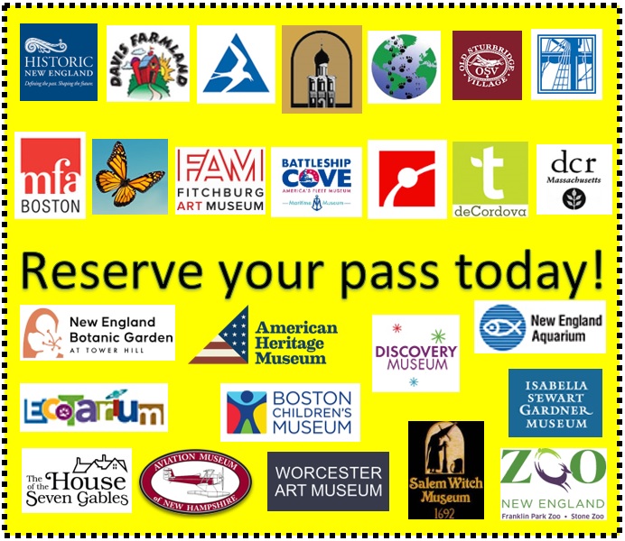 Reserve your pass today! (includes logos for all of the discount passes that the library has including: Historic New England, Davis Farmland, Mass Audubon, Museum of Russian Icons, Animal Adventures, Old Sturbridge Village, USS Constitution Museum, MFA, The Butterfly Place, Fitchburg Art Museum, Battleship Cove, Museum of Science, Trustees GO, DCR, New England Botanic Garden at Tower Hill, American Heritage Museum, Discovery Museum, New England Aquarium, EcoTarium, Boston Children's Museum, Isabella Stewart Gardner Museum, The House of the Seven Gables, Aviation Museum of New Hampshire, Worcester Art Museum, Salem Witch Museum, and Zoo New England